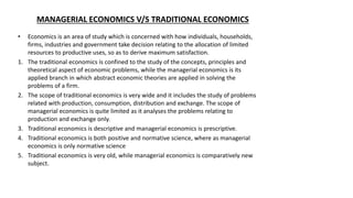 MANAGERIAL ECONOMICS V/S TRADITIONAL ECONOMICS
• Economics is an area of study which is concerned with how individuals, households,
firms, industries and government take decision relating to the allocation of limited
resources to productive uses, so as to derive maximum satisfaction.
1. The traditional economics is confined to the study of the concepts, principles and
theoretical aspect of economic problems, while the managerial economics is its
applied branch in which abstract economic theories are applied in solving the
problems of a firm.
2. The scope of traditional economics is very wide and it includes the study of problems
related with production, consumption, distribution and exchange. The scope of
managerial economics is quite limited as it analyses the problems relating to
production and exchange only.
3. Traditional economics is descriptive and managerial economics is prescriptive.
4. Traditional economics is both positive and normative science, where as managerial
economics is only normative science
5. Traditional economics is very old, while managerial economics is comparatively new
subject.
 
