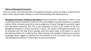 • Nature of Managerial Economics:
There are certain chief characteristics of managerial economics, which can help to understand the
nature of the subject matter and help in a clear understanding of the following terms:
• Managerial economics- Positive or Normative: Positive economics is descriptive in nature. It use
to describe economic activities as they are. Prof. Lionel Robbins says that economics is a positive
science. While normative economics ensures judgments of value. Managerial economics draws
from descriptive economics and tries to pass judgments of value in the context of the firm.
Managerial economics is mainly normative in nature. This nature of Managerial Economics can
be illustrated with the help of one example. when the patient goes to the doctor, he used to
describe the problem he is suffering from. After listening to the problem of patient and using his
knowledge doctor suggest or prescribe him the medicine to cure his disease. Same is the case
with Managerial economics it is descriptive as well as prescriptive.
 