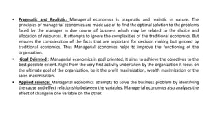 • Pragmatic and Realistic: Managerial economics is pragmatic and realistic in nature. The
principles of managerial economics are made use of to find the optimal solution to the problems
faced by the manager in due course of business which may be related to the choice and
allocation of resources. It attempts to ignore the complexities of the traditional economics. But
ensures the consideration of the facts that are important for decision making but ignored by
traditional economics. Thus Managerial economics helps to improve the functioning of the
organization.
• Goal Oriented : Managerial economics is goal oriented, It aims to achieve the objectives to the
best possible extent. Right from the very first activity undertaken by the organization it focus on
the ultimate goal of the organization, be it the profit maximization, wealth maximization or the
sales maximization.
• Applied science: Managerial economics attempts to solve the business problem by identifying
the cause and effect relationship between the variables. Managerial economics also analyses the
effect of change in one variable on the other.
 