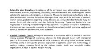 • Related to other Disciplines: It makes use of the services of many other related sciences like
mathematics, statistics, engineering, accounting, operation research and psychology etc. to find
solutions to business and management problems. Managerial economics is also found to be in
close relation with statistics. In business Managers have to go with the estimates of demand,
market trends, probabilities regarding supply. Statistics as an important tool helps to study the
various functional relationships and also facilitate forecasting. Operations Research is now
largely used in planning and controlling business activities. The various concepts of mathematics
that are used by a managerial economist are logarithms and exponential, geometry, algebra and
calculus, vectors and determinants, input-out tables.
• Applied Economic Theory: Managerial economics is economics which is applied in decision-
making process. Managerial economics attempts to links abstract theory with managerial
practice. Economics is also concerned with the problem of allocating limited resources among
unlimited wants. It involves the practical application of economic theory and methodology to
decision making problems faced by the various private, public and non-profit making
organizations. It helps in optimal decision making.
 