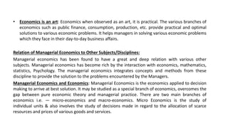 • Economics is an art: Economics when observed as an art, it is practical. The various branches of
economics such as public finance, consumption, production, etc. provide practical and optimal
solutions to various economic problems. It helps managers in solving various economic problems
which they face in their day-to-day business affairs.
Relation of Managerial Economics to Other Subjects/Disciplines:
Managerial economics has been found to have a great and deep relation with various other
subjects. Managerial economics has become rich by the interaction with economics, mathematics,
statistics, Psychology. The managerial economics integrates concepts and methods from these
discipline to provide the solution to the problems encountered by the Managers.
Managerial Economics and Economics: Managerial Economics is the economics applied to decision
making to arrive at best solution. It may be studied as a special branch of economics, overcomes the
gap between pure economic theory and managerial practice. There are two main branches of
economics i.e. — micro-economics and macro-economics. Micro Economics is the study of
individual units & also involves the study of decisions made in regard to the allocation of scarce
resources and prices of various goods and services.
 
