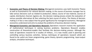 • Economics and Theory of Decision Making: Managerial economics uses both Economic Theory
as well as Econometrics for rational decision making. In the course of business manager has to
take various decisions such as related to production, labour, source of raw material, sources of
capital, distribution channel, logistics etc. the decision making process entails the evaluation of
various possible alternatives & then selecting the best course of action. The theory of decision
making is in fact a new subject that has great significance for managerial economics. Managerial
economics understand and aims to analyze the problems of business decision making.
• Managerial Economics and Operations Research: Operations research involves the application
of mathematical techniques in solving business problems. Operations Research enables
construction of theoretical-models that facilitate the decision-making process. Although the
roots of operations research lie in studies of military , it is now mostly used in planning and
controlling various business activities. Various techniques of operations research which are
found to be useful are linear programming, game theory, dynamic programming, input-output
analysis, simulation techniques.
 