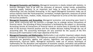 • Managerial Economics and Statistics: Managerial economics is closely related with statistics. In
business Managers have to go with the estimates of demand, market trends, probabilities
regarding supply. Statistics as an important tool helps to study the various functional
relationships and also facilitate forecasting. In this regard Managerial Economics make use of
various statistics tools like Trend projection, correlation, multiple regression, measures of central
tendency like the mean, median, mode, measures of dispersion to arrive at the best solution to
the business problems.
• Managerial Economics and Accounting: Managerial economics and accounting goes hand in
hand. While continuing with the business a manager has to undergo various transactions of
financial nature. The recording of these transactions is facilitated by the subject i.e. Accounting.
Accounting records all transactions of financial nature on routine basis to provide the realistic
view of the business financial position and thus enables decision making through the use of
accounting data. The accounting techniques are very essential for the success of the firm
because profit maximization is the major objective of the firm.
• Managerial Economics and Mathematics: Mathematics is yet another important subject closely
related to managerial economics. The important concepts of mathematics used by a managerial
economist are geometry, algebra and calculus, logarithms and exponential, vectors and
determinants, input-out tables. Managerial economics make use of various techniques of
mathematics for the derivation and exposition of economic analysis, estimation and prediction
of economic factors & all the techniques of mathematics provides the logical and reliable results.
 