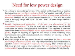 Need for low power design
 To continue to improve the performance of the circuits and to integrate more functions
into each chip, feature size has to continue to shrink. As a result the magnitude of power
per unit area is growing and the accompanying problem of heat removal and cooling is
worsening. Examples are the general-purpose microprocessors. Even with the scaling
down of the supply voltage from 5 to 3.3 and then 3.3 to 2.5 V, power dissipation has not
come down.
 Portable battery-powered applications of the past were characterized by low
computational requirement. The last few years have seen the emergence of portable
applications that require processing power up until now. Two vanguards of these new
applications are the notebook computer and the digital personal communication services
(PCSs). People are beginning to expect to have access to same computing power,
information resources, and communication abilities when they are traveling as they do
when they are at their desk.
 Low-power design is not only needed for portable applications but also to reduce the
power of high-performance systems. With large integration density and improved speed of
operation, systems with high clock frequencies are emerging. These systems are using
high-speed products such as microprocessors. The cost associated with packaging,
cooling and fans required by these systems to remove the heat is increasing significantly.
 