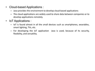 • Cloud-based Applications :
– Java provides the environment to develop cloud-based applications
– The cloud applications are widely used to share data between companies or to
develop applications remotely.
• IoT Applications :
– IoT is found almost in all the small devices such as smartphones, wearables,
smart lighting, TVs, etc.
– For developing the IoT application Java is used, because of its security,
flexibility, and versatility.
 