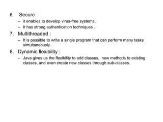 6. Secure :
– it enables to develop virus-free systems.
– It has strong authentication techniques .
7. Multithreaded :
– It is possible to write a single program that can perform many tasks
simultaneously.
8. Dynamic flexibility :
– Java gives us the flexibility to add classes, new methods to existing
classes, and even create new classes through sub-classes.
 