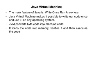 Java Virtual Machine
• The main feature of Java is Write Once Run Anywhere.
• Java Virtual Machine makes it possible to write our code once
and use it on any operating system.
• JVM converts byte code into machine code.
• It loads the code into memory, verifies it and then executes
the code
 