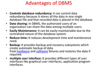 Advantages of DBMS
• Controls database redundancy: It can control data
redundancy because it stores all the data in one single
database file and that recorded data is placed in the database.
• Data sharing: In DBMS, the authorized users of an
organization can share the data among multiple users.
• Easily Maintenance: It can be easily maintainable due to the
centralized nature of the database system.
• Reduce time: It reduces development time and maintenance
need.
• Backup: It provides backup and recovery subsystems which
create automatic backup of data
from hardware and software failures and restores the data if
required.
• multiple user interface: It provides different types of user
interfaces like graphical user interfaces, application program
interfaces
 