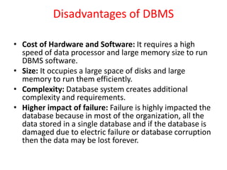 Disadvantages of DBMS
• Cost of Hardware and Software: It requires a high
speed of data processor and large memory size to run
DBMS software.
• Size: It occupies a large space of disks and large
memory to run them efficiently.
• Complexity: Database system creates additional
complexity and requirements.
• Higher impact of failure: Failure is highly impacted the
database because in most of the organization, all the
data stored in a single database and if the database is
damaged due to electric failure or database corruption
then the data may be lost forever.
 