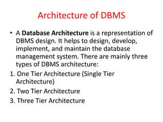 Architecture of DBMS
• A Database Architecture is a representation of
DBMS design. It helps to design, develop,
implement, and maintain the database
management system. There are mainly three
types of DBMS architecture:
1. One Tier Architecture (Single Tier
Architecture)
2. Two Tier Architecture
3. Three Tier Architecture
 