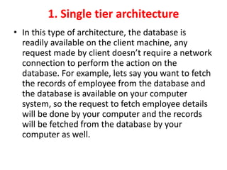1. Single tier architecture
• In this type of architecture, the database is
readily available on the client machine, any
request made by client doesn’t require a network
connection to perform the action on the
database. For example, lets say you want to fetch
the records of employee from the database and
the database is available on your computer
system, so the request to fetch employee details
will be done by your computer and the records
will be fetched from the database by your
computer as well.
 