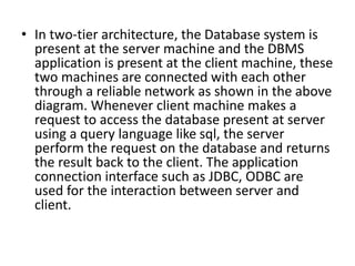 • In two-tier architecture, the Database system is
present at the server machine and the DBMS
application is present at the client machine, these
two machines are connected with each other
through a reliable network as shown in the above
diagram. Whenever client machine makes a
request to access the database present at server
using a query language like sql, the server
perform the request on the database and returns
the result back to the client. The application
connection interface such as JDBC, ODBC are
used for the interaction between server and
client.
 