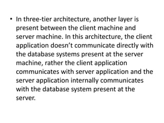 • In three-tier architecture, another layer is
present between the client machine and
server machine. In this architecture, the client
application doesn’t communicate directly with
the database systems present at the server
machine, rather the client application
communicates with server application and the
server application internally communicates
with the database system present at the
server.
 