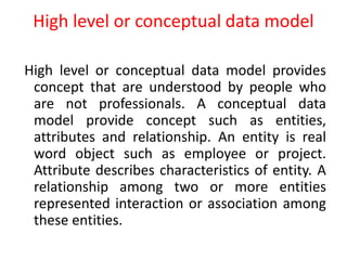 High level or conceptual data model
High level or conceptual data model provides
concept that are understood by people who
are not professionals. A conceptual data
model provide concept such as entities,
attributes and relationship. An entity is real
word object such as employee or project.
Attribute describes characteristics of entity. A
relationship among two or more entities
represented interaction or association among
these entities.
 