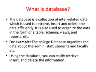 What is database?
• The database is a collection of inter-related data
which is used to retrieve, insert and delete the
data efficiently. It is also used to organize the data
in the form of a table, schema, views, and
reports, etc.
• For example: The college Database organizes the
data about the admin, staff, students and faculty
etc.
• Using the database, you can easily retrieve,
insert, and delete the information.
 