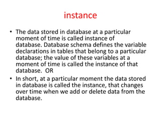 instance
• The data stored in database at a particular
moment of time is called instance of
database. Database schema defines the variable
declarations in tables that belong to a particular
database; the value of these variables at a
moment of time is called the instance of that
database. OR
• In short, at a particular moment the data stored
in database is called the instance, that changes
over time when we add or delete data from the
database.
 