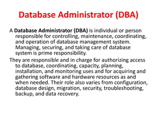 Database Administrator (DBA)
A Database Administrator (DBA) is individual or person
responsible for controlling, maintenance, coordinating,
and operation of database management system.
Managing, securing, and taking care of database
system is prime responsibility.
They are responsible and in charge for authorizing access
to database, coordinating, capacity, planning,
installation, and monitoring uses and for acquiring and
gathering software and hardware resources as and
when needed. Their role also varies from configuration,
database design, migration, security, troubleshooting,
backup, and data recovery.
 