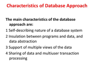 Characteristics of Database Approach
The main characteristics of the database
approach are:
1 Self-describing nature of a database system
2 Insulation between programs and data, and
data abstraction
3 Support of multiple views of the data
4 Sharing of data and multiuser transaction
processing
 