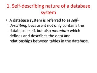1. Self-describing nature of a database
system
• A database system is referred to as self-
describing because it not only contains the
database itself, but also metadata which
defines and describes the data and
relationships between tables in the database.
 