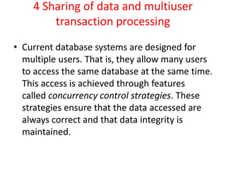 4 Sharing of data and multiuser
transaction processing
• Current database systems are designed for
multiple users. That is, they allow many users
to access the same database at the same time.
This access is achieved through features
called concurrency control strategies. These
strategies ensure that the data accessed are
always correct and that data integrity is
maintained.
 