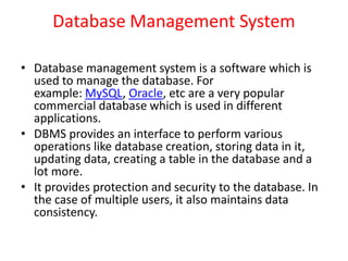 Database Management System
• Database management system is a software which is
used to manage the database. For
example: MySQL, Oracle, etc are a very popular
commercial database which is used in different
applications.
• DBMS provides an interface to perform various
operations like database creation, storing data in it,
updating data, creating a table in the database and a
lot more.
• It provides protection and security to the database. In
the case of multiple users, it also maintains data
consistency.
 