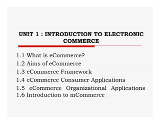 UNIT 1 : INTRODUCTION TO ELECTRONIC
COMMERCE
1.1 What is eCommerce?
1.2 Aims of eCommerce
1.3 eCommerce Framework
1.4 eCommerce Consumer Applications
1.5 eCommerce Organizational Applications
1.6 Introduction to mCommerce
 
