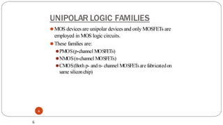 UNIPOLAR LOGIC FAMILIES
6
⚫MOS devices are unipolar devices and only MOSFETs are
employed in MOS logic circuits.
⚫These families are:
⚫PMOS(p-channel MOSFETs)
⚫NMOS(n-channel MOSFETs)
⚫CMOS(Both p- and n- channel MOSFETsare fabricatedon
same siliconchip)
6
 