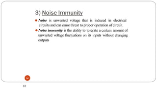 3) Noise Immunity
10
⚫ Noise is unwanted voltage that is induced in electrical
circuits and can cause threat to proper operation of circuit.
⚫Noise immunity is the ability to tolerate a certain amount of
unwanted voltage fluctuations on its inputs without changing
outputs
10
 