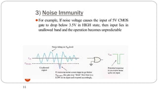 3) Noise Immunity
11
⚫For example, If noise voltage causes the input of 5V CMOS
gate to drop below 3.5V in HIGH state, then input lies in
unallowed band and the operation becomes unpredictable
11
 