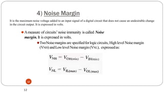 4) Noise Margin
12
⚫Ameasure of circuits’noise immunity is called Noise
margin. It is expressed in volts.
⚫TwoNoisemargins are specifiedforlogiccircuits, Highlevel Noisemargin
(VNH) andLowlevel Noisemargin (VNL), expressedas:
12
It is the maximum noise voltage added to an input signal of a digital circuit that does not cause an undesirable change
in the circuit output. It is expressed in volts.
 