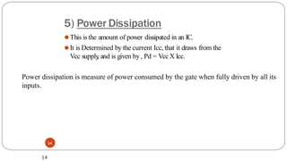 5) Power Dissipation
14
⚫This isthe amount of power dissipated in an IC.
⚫It is Determined by the current Icc, that it draws from the
Vcc supply
, and is given by, Pd = VccX Icc.
14
Power dissipation is measure of power consumed by the gate when fully driven by all its
inputs.
 