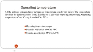 Operating temperature
⚫Operating temperature range-
⚫Industrial application is 0oC to 70oC
⚫Military application is -55oC to 125oC
18
18
All the gates or semiconductor devices are temperature sensitive in nature. The temperature
in which the performance of the IC is effective is called as operating temperature. Operating
temperature of the IC vary from 00 C to 700 c.
 