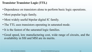 PROF. SUNAYANA DOMADIA DIGITAL FUNDAMENTALS (3130704) 116
Transistor Transistor Logic (TTL)
• Dependence on transistors alone to perform basic logic operations.
• Most popular logic family.
• Most widely useful bipolar digital IC family.
• The TTL uses transistors operating in saturated mode.
• It is the fastest of the saturated logic families.
• Good speed, low manufacturing cost, wide range of circuits, and the
availability in SSI and MSI are its merits.
 