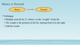 Binary to Decimal
• Technique
• Multiply each bit by 2n, where n is the “weight” of the bit
• The weight is the position of the bit, starting from 0 on the right
• Add the results
Binary Decimal
 