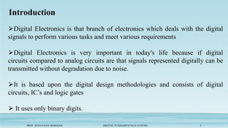 Introduction
PROF. SUNAYANA DOMADIA DIGITAL FUNDAMENTALS (3130704) 3
⮚Digital Electronics is that branch of electronics which deals with the digital
signals to perform various tasks and meet various requirements
⮚Digital Electronics is very important in today's life because if digital
circuits compared to analog circuits are that signals represented digitally can be
transmitted without degradation due to noise.
⮚It is based upon the digital design methodologies and consists of digital
circuits, IC’s and logic gates
⮚ It uses only binary digits.
 