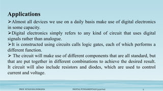 Applications
PROF. SUNAYANA DOMADIA DIGITAL FUNDAMENTALS (3130704) 5
⮚Almost all devices we use on a daily basis make use of digital electronics
in some capacity.
⮚Digital electronics simply refers to any kind of circuit that uses digital
signals rather than analogue.
⮚It is constructed using circuits calls logic gates, each of which performs a
different function.
⮚ The circuit will make use of different components that are all standard, but
that are put together in different combinations to achieve the desired result.
It circuit will also include resistors and diodes, which are used to control
current and voltage.
 