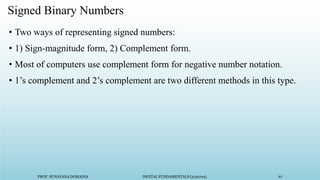 PROF. SUNAYANA DOMADIA DIGITAL FUNDAMENTALS (3130704) 67
Signed Binary Numbers
• Two ways of representing signed numbers:
• 1) Sign-magnitude form, 2) Complement form.
• Most of computers use complement form for negative number notation.
• 1’s complement and 2’s complement are two different methods in this type.
 