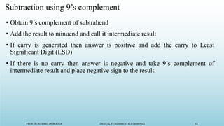 PROF. SUNAYANA DOMADIA DIGITAL FUNDAMENTALS (3130704) 74
Subtraction using 9’s complement
• Obtain 9’s complement of subtrahend
• Add the result to minuend and call it intermediate result
• If carry is generated then answer is positive and add the carry to Least
Significant Digit (LSD)
• If there is no carry then answer is negative and take 9’s complement of
intermediate result and place negative sign to the result.
 