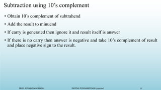 PROF. SUNAYANA DOMADIA DIGITAL FUNDAMENTALS (3130704) 77
PROF. SUNAYANA DOMADIA DIGITAL FUNDAMENTALS (3130704) 77
Subtraction using 10’s complement
• Obtain 10’s complement of subtrahend
• Add the result to minuend
• If carry is generated then ignore it and result itself is answer
• If there is no carry then answer is negative and take 10’s complement of result
and place negative sign to the result.
 
