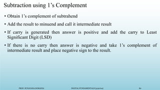 PROF. SUNAYANA DOMADIA DIGITAL FUNDAMENTALS (3130704) 80
Subtraction using 1’s Complement
• Obtain 1’s complement of subtrahend
• Add the result to minuend and call it intermediate result
• If carry is generated then answer is positive and add the carry to Least
Significant Digit (LSD)
• If there is no carry then answer is negative and take 1’s complement of
intermediate result and place negative sign to the result.
 