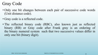 PROF. SUNAYANA DOMADIA DIGITAL FUNDAMENTALS (3130704)
88
Gray Code
• Only one bit changes between each pair of successive code words
(Unit distance code).
• Gray code is a reflected code.
• The reflected binary code (RBC), also known just as reflected
binary (RB) or Gray code after Frank gray is an ordering of
the binary numeral system such that two successive values differ in
only one bit (binary digit).
 