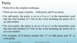 PROF. SUNAYANA DOMADIA DIGITAL FUNDAMENTALS (3130704) 92
Parity
• Parity bit is the simplest technique.
• There are two types of parity – Odd parity and Even parity.
• For odd parity, the parity is set to a 0 or a 1 at the transmitter such
that the total number of 1 bits in the word including the parity bit is
an odd number.
• For even parity, the parity is set to a 0 or a 1 at the transmitter such
that the total number of 1 bits in the word including the parity bit is
an even number.
• For example, 0110 binary number has “1” as Odd parity and “0” as
even parity.
 