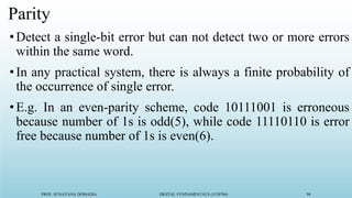PROF. SUNAYANA DOMADIA DIGITAL FUNDAMENTALS (3130704) 94
Parity
•Detect a single-bit error but can not detect two or more errors
within the same word.
•In any practical system, there is always a finite probability of
the occurrence of single error.
•E.g. In an even-parity scheme, code 10111001 is erroneous
because number of 1s is odd(5), while code 11110110 is error
free because number of 1s is even(6).
 