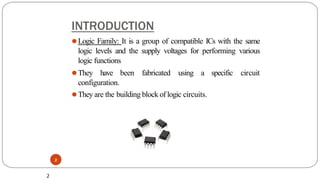 INTRODUCTION
2
⚫Logic Family: It is a group of compatible ICs with the same
logic levels and the supply voltages for performing various
logic functions
circuit
⚫They have been fabricated using a specific
configuration.
⚫They are the building block of logic circuits.
2
 