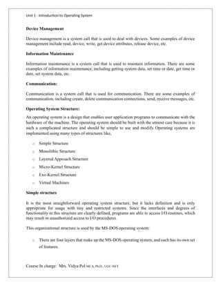 Unit 1 : Introduction to Operating System
Course In charge: Mrs. Vidya Pol MCA, Ph.D., UGC-NET
Device Management
Device management is a system call that is used to deal with devices. Some examples of device
management include read, device, write, get device attributes, release device, etc.
Information Maintenance
Information maintenance is a system call that is used to maintain information. There are some
examples of information maintenance, including getting system data, set time or date, get time or
date, set system data, etc.
Communication:
Communication is a system call that is used for communication. There are some examples of
communication, including create, delete communication connections, send, receive messages, etc.
Operating System Structure:
An operating system is a design that enables user application programs to communicate with the
hardware of the machine. The operating system should be built with the utmost care because it is
such a complicated structure and should be simple to use and modify. Operating systems are
implemented using many types of structures like,
o Simple Structure
o Monolithic Structure
o Layered Approach Structure
o Micro-Kernel Structure
o Exo-Kernel Structure
o Virtual Machines
Simple structure
It is the most straightforward operating system structure, but it lacks definition and is only
appropriate for usage with tiny and restricted systems. Since the interfaces and degrees of
functionality in this structure are clearly defined, programs are able to access I/O routines, which
may result in unauthorized access to I/O procedures.
This organizational structure is used by the MS-DOS operating system:
o There are four layers that make up the MS-DOS operating system, and each has its own set
of features.
 