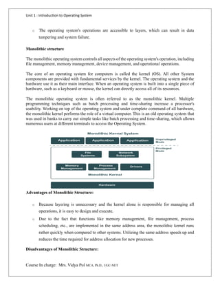 Unit 1 : Introduction to Operating System
Course In charge: Mrs. Vidya Pol MCA, Ph.D., UGC-NET
o The operating system's operations are accessible to layers, which can result in data
tampering and system failure.
Monolithic structure
The monolithic operating system controls all aspects of the operating system's operation, including
file management, memory management, device management, and operational operations.
The core of an operating system for computers is called the kernel (OS). All other System
components are provided with fundamental services by the kernel. The operating system and the
hardware use it as their main interface. When an operating system is built into a single piece of
hardware, such as a keyboard or mouse, the kernel can directly access all of its resources.
The monolithic operating system is often referred to as the monolithic kernel. Multiple
programming techniques such as batch processing and time-sharing increase a processor's
usability. Working on top of the operating system and under complete command of all hardware,
the monolithic kernel performs the role of a virtual computer. This is an old operating system that
was used in banks to carry out simple tasks like batch processing and time-sharing, which allows
numerous users at different terminals to access the Operating System.
Advantages of Monolithic Structure:
o Because layering is unnecessary and the kernel alone is responsible for managing all
operations, it is easy to design and execute.
o Due to the fact that functions like memory management, file management, process
scheduling, etc., are implemented in the same address area, the monolithic kernel runs
rather quickly when compared to other systems. Utilizing the same address speeds up and
reduces the time required for address allocation for new processes.
Disadvantages of Monolithic Structure:
 
