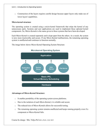 Unit 1 : Introduction to Operating System
Course In charge: Mrs. Vidya Pol MCA, Ph.D., UGC-NET
o Construction of the layers requires careful design because upper layers only make use of
lower layers' capabilities.
Micro-kernel structure
The operating system is created using a micro-kernel framework that strips the kernel of any
unnecessary parts. Systems and user applications are used to implement these optional kernel
components. So, Micro-Kernels is the name given to these systems that have been developed.
Each Micro-Kernel is created separately and is kept apart from the others. As a result, the system
is now more trustworthy and secure. If one Micro-Kernel malfunctions, the remaining operating
system is unaffected and continues to function normally.
The image below shows Micro-Kernel Operating System Structure:
Advantages of Micro-Kernel Structure:
o It enables portability of the operating system across platforms.
o Due to the isolation of each Micro-Kernel, it is reliable and secure.
o The reduced size of Micro-Kernels allows for successful testing.
o The remaining operating system remains unaffected and keeps running properly even if a
component or Micro-Kernel fails.
 