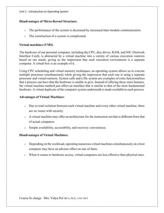 Unit 1 : Introduction to Operating System
Course In charge: Mrs. Vidya Pol MCA, Ph.D., UGC-NET
Disadvantages of Micro-Kernel Structure:
o The performance of the system is decreased by increased inter-module communication.
o The construction of a system is complicated.
Virtual machines (VMS)
The hardware of our personal computer, including the CPU, disc drives, RAM, and NIC (Network
Interface Card), is abstracted by a virtual machine into a variety of various execution contexts
based on our needs, giving us the impression that each execution environment is a separate
computer. A virtual box is an example of it.
Using CPU scheduling and virtual memory techniques, an operating system allows us to execute
multiple processes simultaneously while giving the impression that each one is using a separate
processor and virtual memory. System calls and a file system are examples of extra functionalities
that a process can have that the hardware is unable to give. Instead of offering these extra features,
the virtual machine method just offers an interface that is similar to that of the most fundamental
hardware. Avirtual duplicate of the computer system underneath is made available to each process.
Advantages of Virtual Machines:
o Due to total isolation between each virtual machine and every other virtual machine, there
are no issues with security.
o A virtual machine may offer an architecture for the instruction set that is different from that
of actual computers.
o Simple availability, accessibility, and recovery convenience.
Disadvantages of Virtual Machines:
o Depending on the workload, operating numerous virtual machines simultaneously on a host
computer may have an adverse effect on one of them.
o When it comes to hardware access, virtual computers are less effective than physical ones.
 