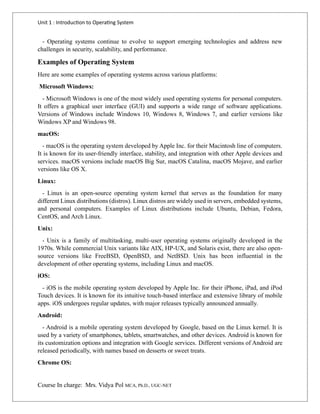 Unit 1 : Introduction to Operating System
Course In charge: Mrs. Vidya Pol MCA, Ph.D., UGC-NET
- Operating systems continue to evolve to support emerging technologies and address new
challenges in security, scalability, and performance.
Examples of Operating System
Here are some examples of operating systems across various platforms:
Microsoft Windows:
- Microsoft Windows is one of the most widely used operating systems for personal computers.
It offers a graphical user interface (GUI) and supports a wide range of software applications.
Versions of Windows include Windows 10, Windows 8, Windows 7, and earlier versions like
Windows XP and Windows 98.
macOS:
- macOS is the operating system developed by Apple Inc. for their Macintosh line of computers.
It is known for its user-friendly interface, stability, and integration with other Apple devices and
services. macOS versions include macOS Big Sur, macOS Catalina, macOS Mojave, and earlier
versions like OS X.
Linux:
- Linux is an open-source operating system kernel that serves as the foundation for many
different Linux distributions (distros). Linux distros are widely used in servers, embedded systems,
and personal computers. Examples of Linux distributions include Ubuntu, Debian, Fedora,
CentOS, and Arch Linux.
Unix:
- Unix is a family of multitasking, multi-user operating systems originally developed in the
1970s. While commercial Unix variants like AIX, HP-UX, and Solaris exist, there are also open-
source versions like FreeBSD, OpenBSD, and NetBSD. Unix has been influential in the
development of other operating systems, including Linux and macOS.
iOS:
- iOS is the mobile operating system developed by Apple Inc. for their iPhone, iPad, and iPod
Touch devices. It is known for its intuitive touch-based interface and extensive library of mobile
apps. iOS undergoes regular updates, with major releases typically announced annually.
Android:
- Android is a mobile operating system developed by Google, based on the Linux kernel. It is
used by a variety of smartphones, tablets, smartwatches, and other devices. Android is known for
its customization options and integration with Google services. Different versions of Android are
released periodically, with names based on desserts or sweet treats.
Chrome OS:
 