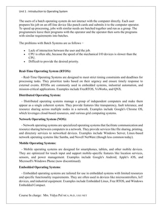 Unit 1 : Introduction to Operating System
Course In charge: Mrs. Vidya Pol MCA, Ph.D., UGC-NET
The users of a batch operating system do not interact with the computer directly. Each user
prepares his job on an off-line device like punch cards and submits it to the computer operator.
To speed up processing, jobs with similar needs are batched together and run as a group. The
programmers leave their programs with the operator and the operator then sorts the programs
with similar requirements into batches.
The problems with Batch Systems are as follows −
• Lack of interaction between the user and the job.
• CPU is often idle, because the speed of the mechanical I/O devices is slower than the
CPU.
• Difficult to provide the desired priority.
Real-Time Operating System (RTOS):
- Real-Time Operating Systems are designed to meet strict timing constraints and deadlines for
processing tasks. They prioritize tasks based on their urgency and ensure timely response to
external events. RTOSs are commonly used in embedded systems, industrial automation, and
mission-critical applications. Examples include FreeRTOS, VxWorks, and QNX.
Distributed Operating System:
- Distributed operating systems manage a group of independent computers and make them
appear as a single coherent system. They provide features like transparency, fault tolerance, and
resource sharing across multiple nodes in a network. Examples include Google's Chrome OS,
which leverages cloud-based resources, and various grid computing systems.
Network Operating System (NOS):
- Network operating systems are specialized operating systems that facilitate communication and
resource sharing between computers in a network. They provide services like file sharing, printing,
and directory services to networked devices. Examples include Windows Server, Linux-based
network operating systems like Samba, and Novell NetWare (though less common today).
Mobile Operating Systems:
- Mobile operating systems are designed for smartphones, tablets, and other mobile devices.
They are optimized for touch input and support mobile-specific features like location services,
sensors, and power management. Examples include Google's Android, Apple's iOS, and
Microsoft's Windows Phone (now discontinued).
Embedded Operating Systems:
- Embedded operating systems are tailored for use in embedded systems with limited resources
and specific functionality requirements. They are often used in devices like microcontrollers, IoT
devices, and industrial equipment. Examples include Embedded Linux, Free RTOS, and Windows
Embedded Compact.
 